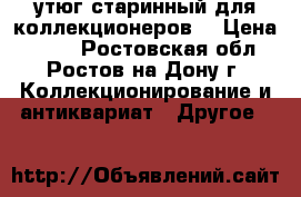 утюг старинный для коллекционеров. › Цена ­ 400 - Ростовская обл., Ростов-на-Дону г. Коллекционирование и антиквариат » Другое   